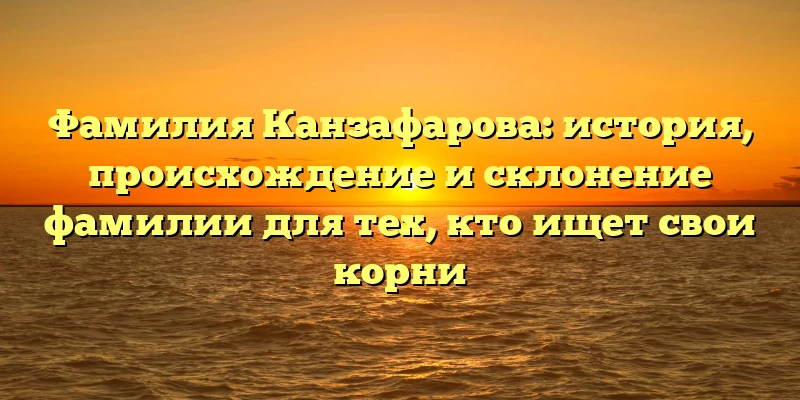 Фамилия Канзафарова: история, происхождение и склонение фамилии для тех, кто ищет свои корни