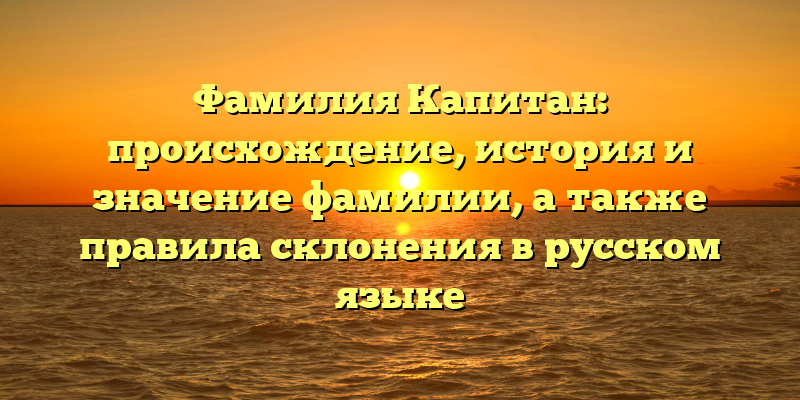 Фамилия Капитан: происхождение, история и значение фамилии, а также правила склонения в русском языке
