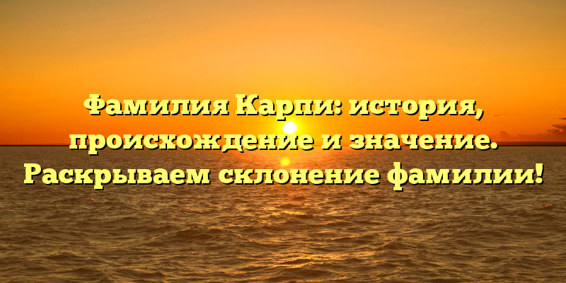 Фамилия Карпи: история, происхождение и значение. Раскрываем склонение фамилии!