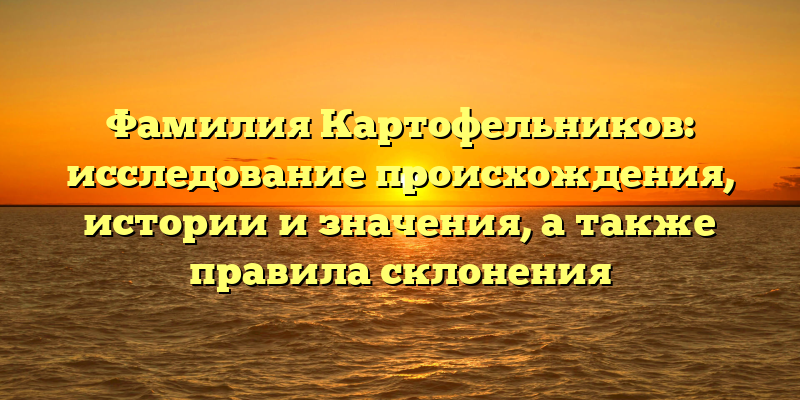 Фамилия Картофельников: исследование происхождения, истории и значения, а также правила склонения