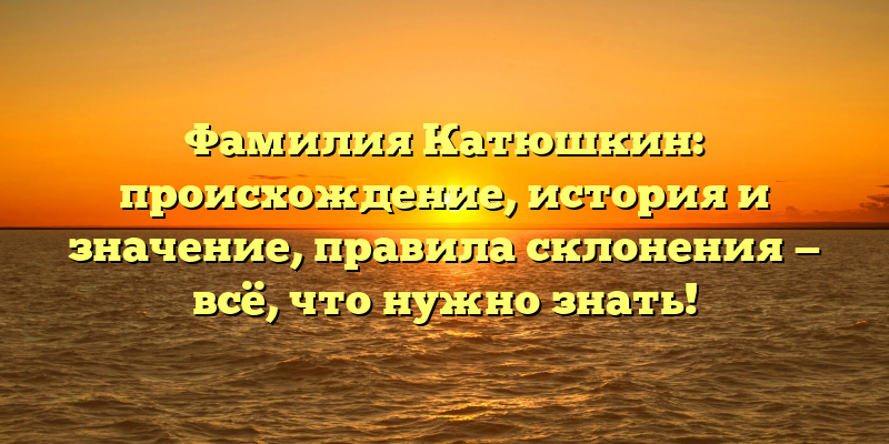 Фамилия Катюшкин: происхождение, история и значение, правила склонения — всё, что нужно знать!
