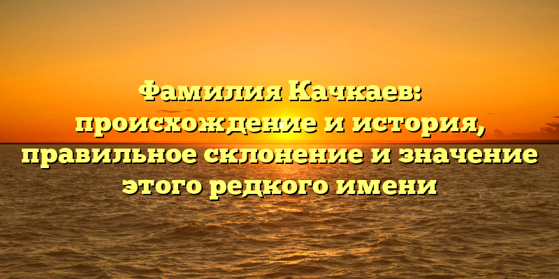 Фамилия Качкаев: происхождение и история, правильное склонение и значение этого редкого имени
