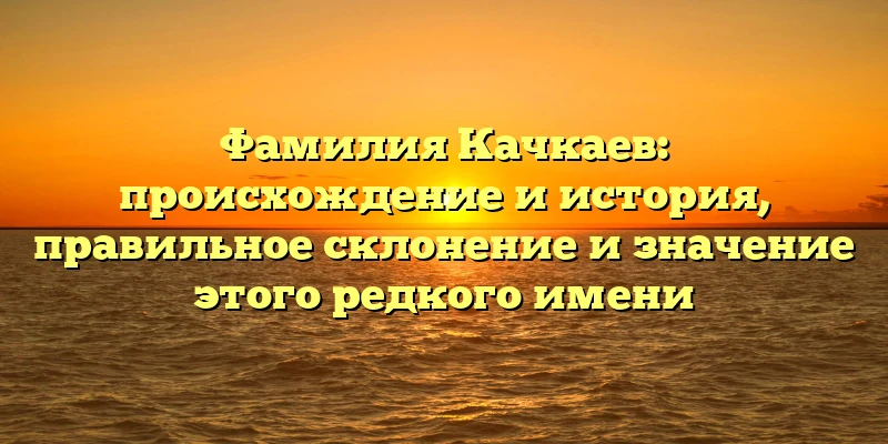 Фамилия Качкаев: происхождение и история, правильное склонение и значение этого редкого имени Фамилия Качкаев: происхождение и история, правильное склонение и значение этого редкого имени