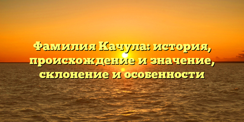 Фамилия Качула: история, происхождение и значение, склонение и особенности