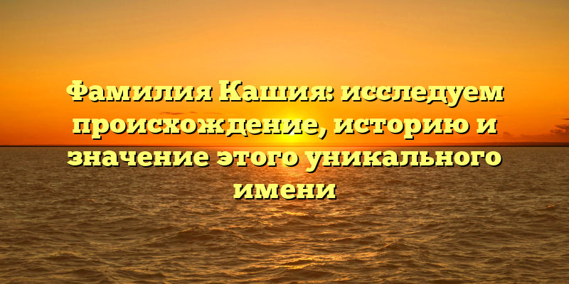 Фамилия Кашия: исследуем происхождение, историю и значение этого уникального имени