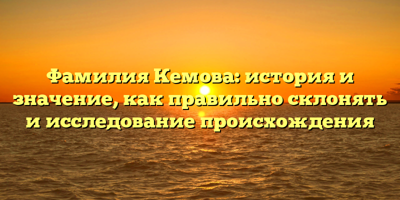 Фамилия Кемова: история и значение, как правильно склонять и исследование происхождения