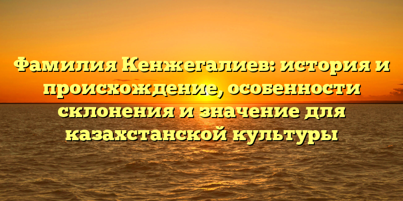 Фамилия Кенжегалиев: история и происхождение, особенности склонения и значение для казахстанской культуры