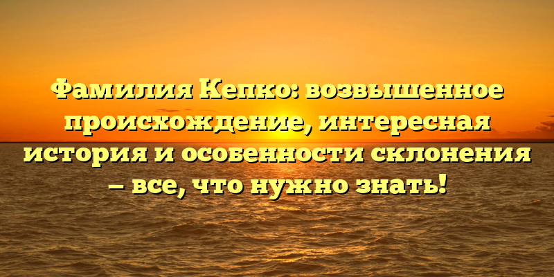 Фамилия Кепко: возвышенное происхождение, интересная история и особенности склонения — все, что нужно знать!
