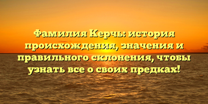 Фамилия Керчь: история происхождения, значения и правильного склонения, чтобы узнать все о своих предках!