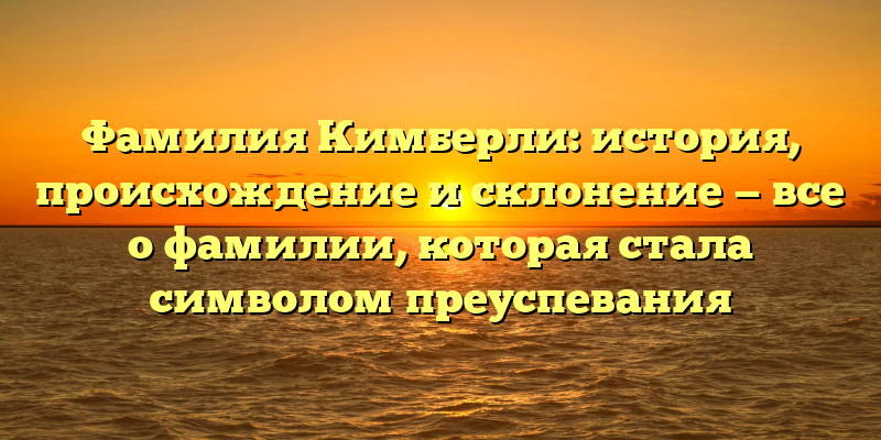 Фамилия Кимберли: история, происхождение и склонение — все о фамилии, которая стала символом преуспевания