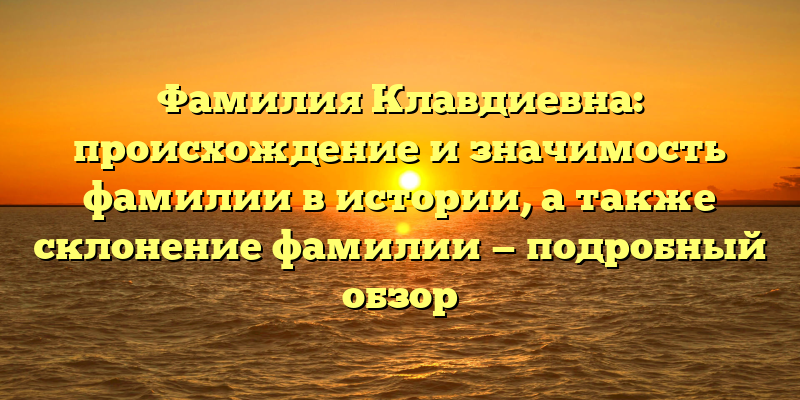 Фамилия Клавдиевна: происхождение и значимость фамилии в истории, а также склонение фамилии — подробный обзор