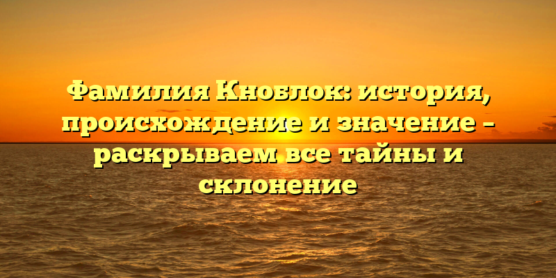 Фамилия Кноблок: история, происхождение и значение – раскрываем все тайны и склонение