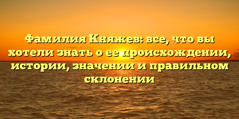 Фамилия Княжев: все, что вы хотели знать о ее происхождении, истории, значении и правильном склонении
