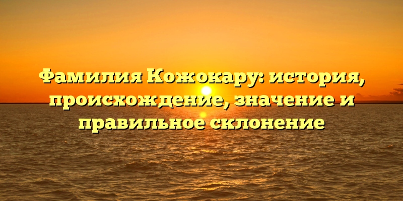 Фамилия Кожокару: история, происхождение, значение и правильное склонение
