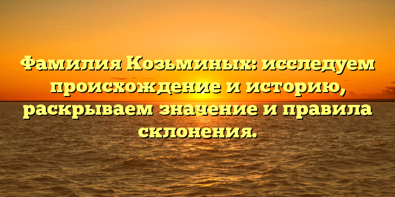 Фамилия Козьминых: исследуем происхождение и историю, раскрываем значение и правила склонения.