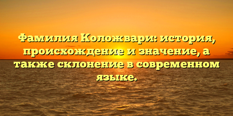 Фамилия Коложвари: история, происхождение и значение, а также склонение в современном языке.