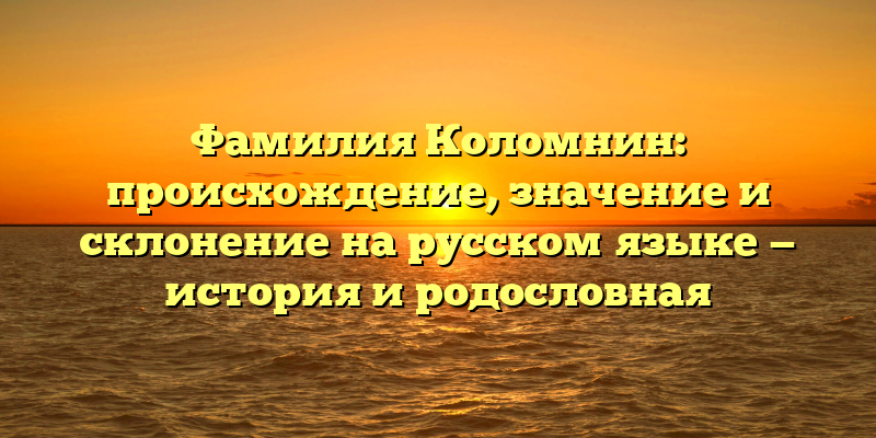 Фамилия Коломнин: происхождение, значение и склонение на русском языке — история и родословная