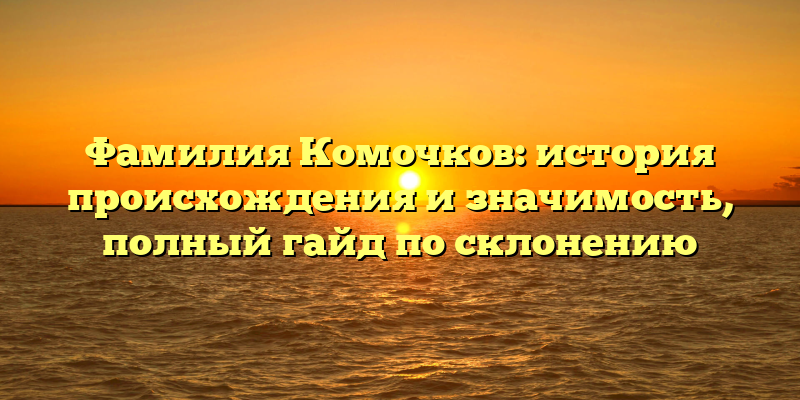 Фамилия Комочков: история происхождения и значимость, полный гайд по склонению