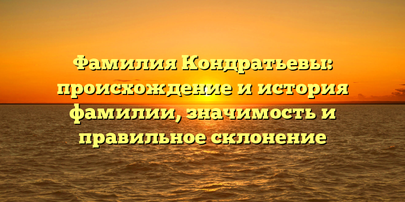 Фамилия Кондратьевы: происхождение и история фамилии, значимость и правильное склонение