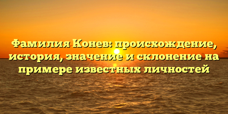 Фамилия Конев: происхождение, история, значениe и склонение на примере известных личностей