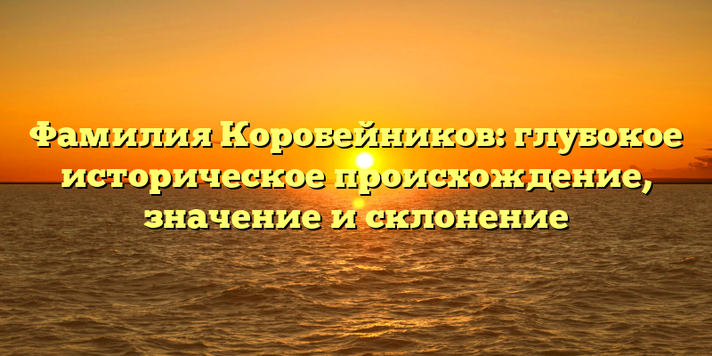 Фамилия Коробейников: глубокое историческое происхождение, значение и склонение
