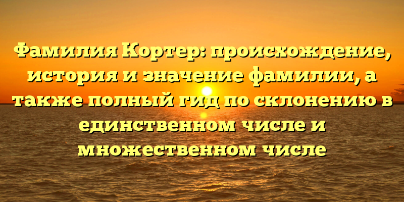 Фамилия Кортер: происхождение, история и значение фамилии, а также полный гид по склонению в единственном числе и множественном числе