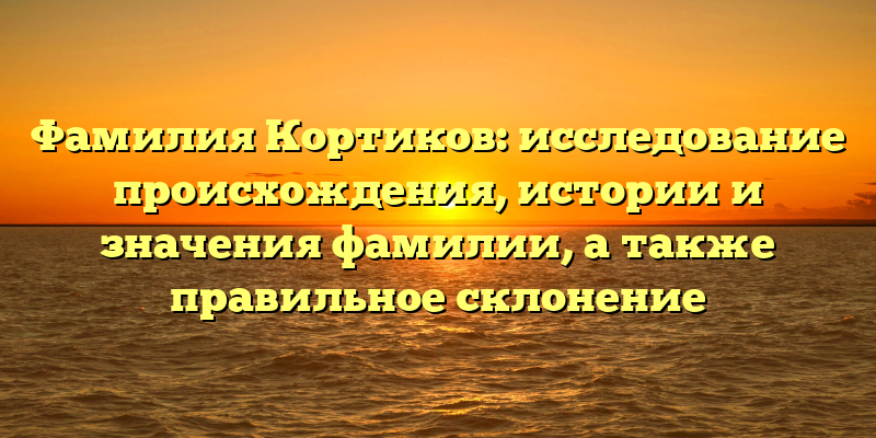 Фамилия Кортиков: исследование происхождения, истории и значения фамилии, а также правильное склонение