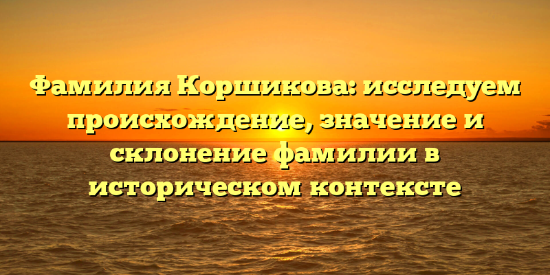Фамилия Коршикова: исследуем происхождение, значение и склонение фамилии в историческом контексте