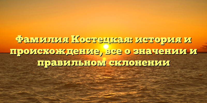 Фамилия Костецкая: история и происхождение, все о значении и правильном склонении