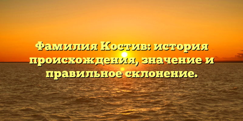Фамилия Костив: история происхождения, значение и правильное склонение.