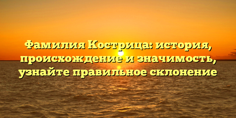 Фамилия Кострица: история, происхождение и значимость, узнайте правильное склонение