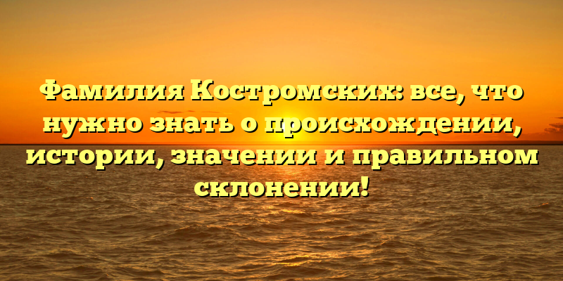 Фамилия Костромских: все, что нужно знать о происхождении, истории, значении и правильном склонении!