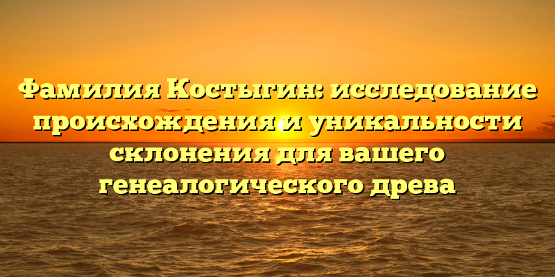 Фамилия Костыгин: исследование происхождения и уникальности склонения для вашего генеалогического древа