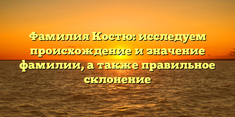Фамилия Костю: исследуем происхождение и значение фамилии, а также правильное склонение