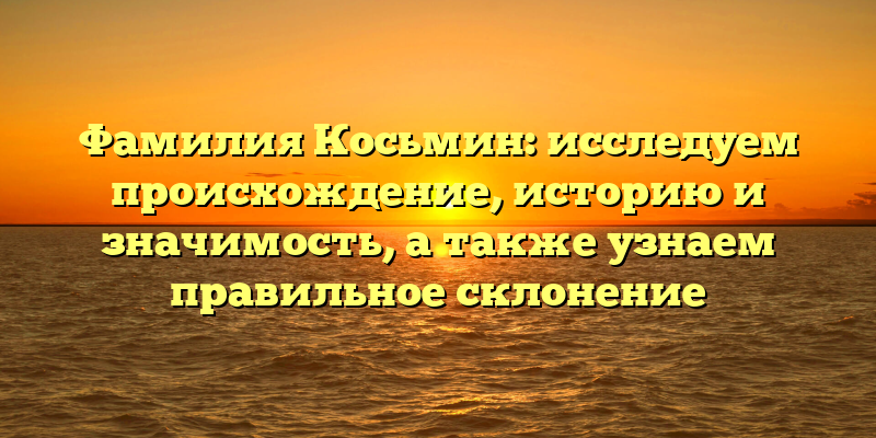 Фамилия Косьмин: исследуем происхождение, историю и значимость, а также узнаем правильное склонение