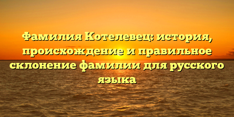 Фамилия Котелевец: история, происхождение и правильное склонение фамилии для русского языка