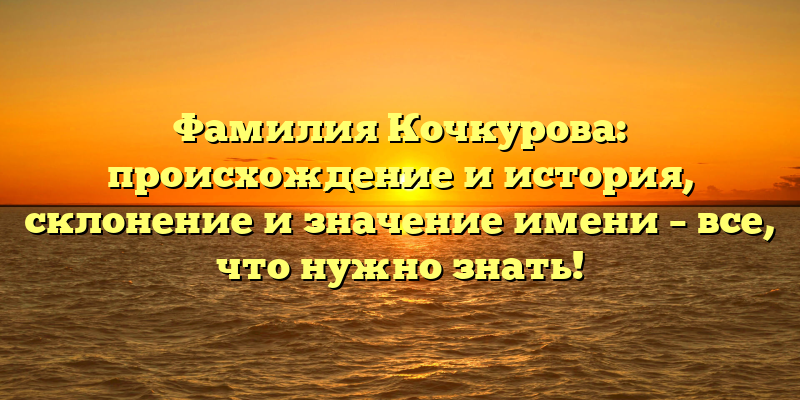 Фамилия Кочкурова: происхождение и история, склонение и значение имени – все, что нужно знать!