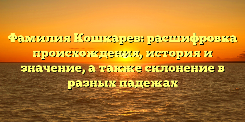 Фамилия Кошкарев: расшифровка происхождения, история и значение, а также склонение в разных падежах