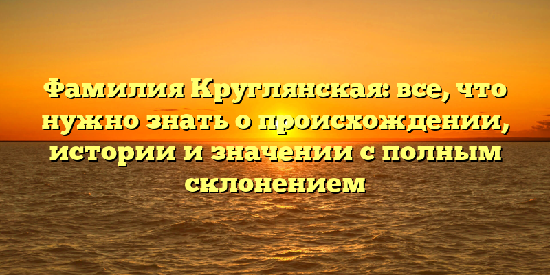 Фамилия Круглянская: все, что нужно знать о происхождении, истории и значении с полным склонением