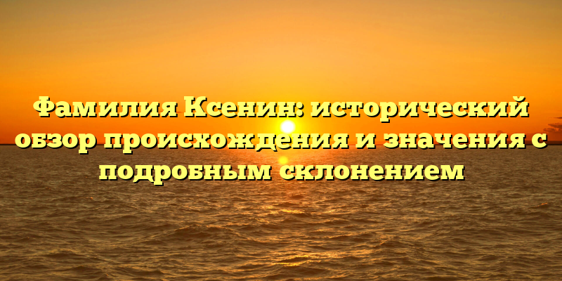 Фамилия Ксенин: исторический обзор происхождения и значения с подробным склонением