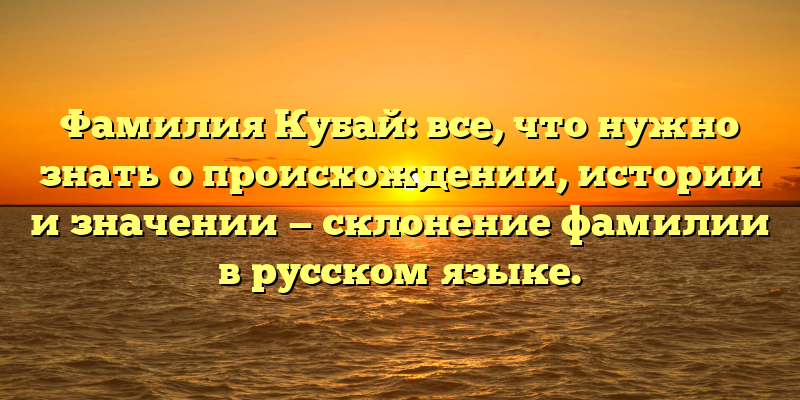 Фамилия Кубай: все, что нужно знать о происхождении, истории и значении — склонение фамилии в русском языке.