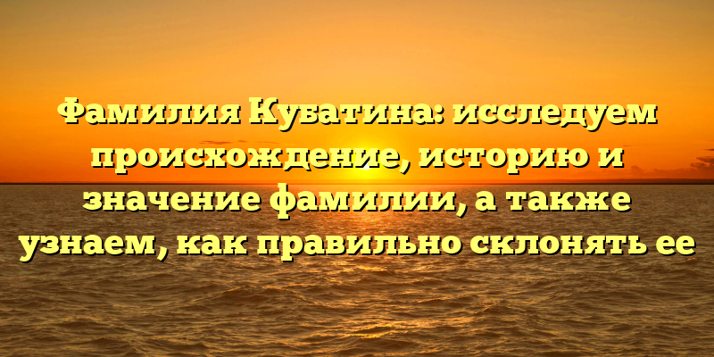 Фамилия Кубатина: исследуем происхождение, историю и значение фамилии, а также узнаем, как правильно склонять ее