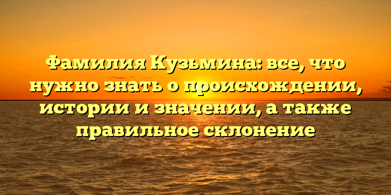 Фамилия Кузьмина: все, что нужно знать о происхождении, истории и значении, а также правильное склонение