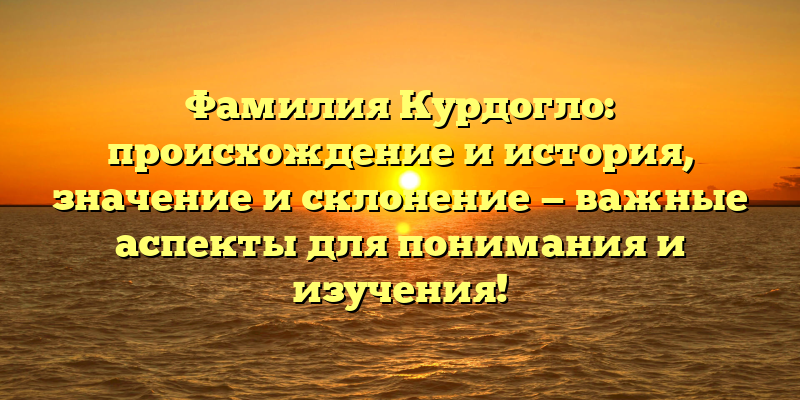 Фамилия Курдогло: происхождение и история, значение и склонение — важные аспекты для понимания и изучения!