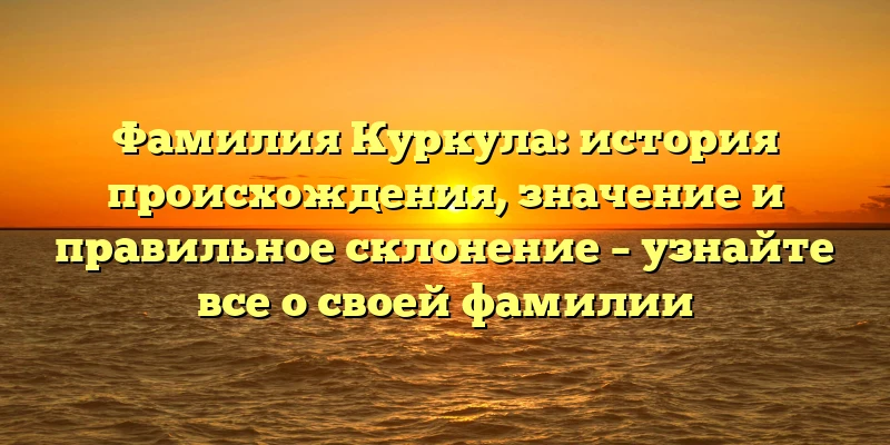 Фамилия Куркула: история происхождения, значение и правильное склонение – узнайте все о своей фамилии