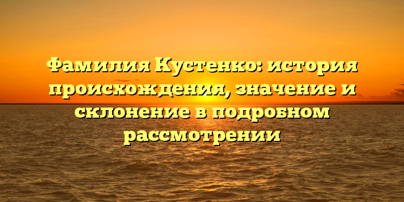 Фамилия Кустенко: история происхождения, значение и склонение в подробном рассмотрении