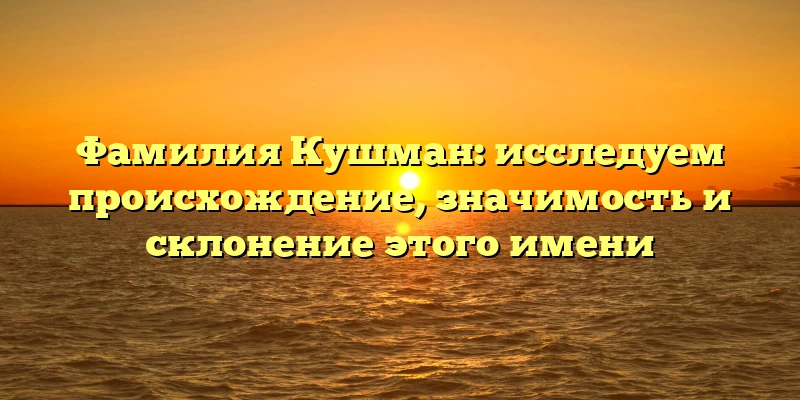 Фамилия Кушман: исследуем происхождение, значимость и склонение этого имени