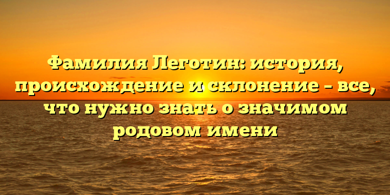 Фамилия Леготин: история, происхождение и склонение – все, что нужно знать о значимом родовом имени