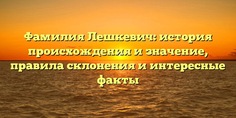 Фамилия Лешкевич: история происхождения и значение, правила склонения и интересные факты