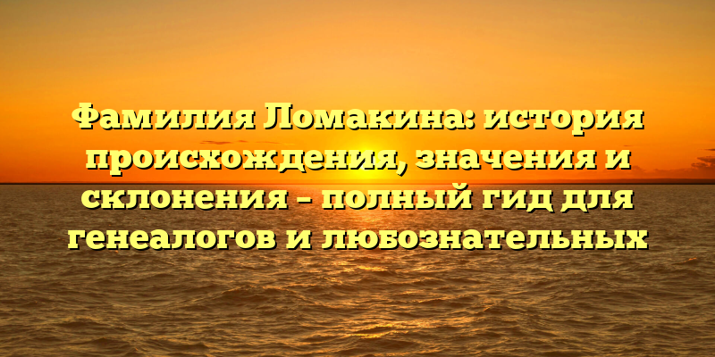 Фамилия Ломакина: история происхождения, значения и склонения – полный гид для генеалогов и любознательных